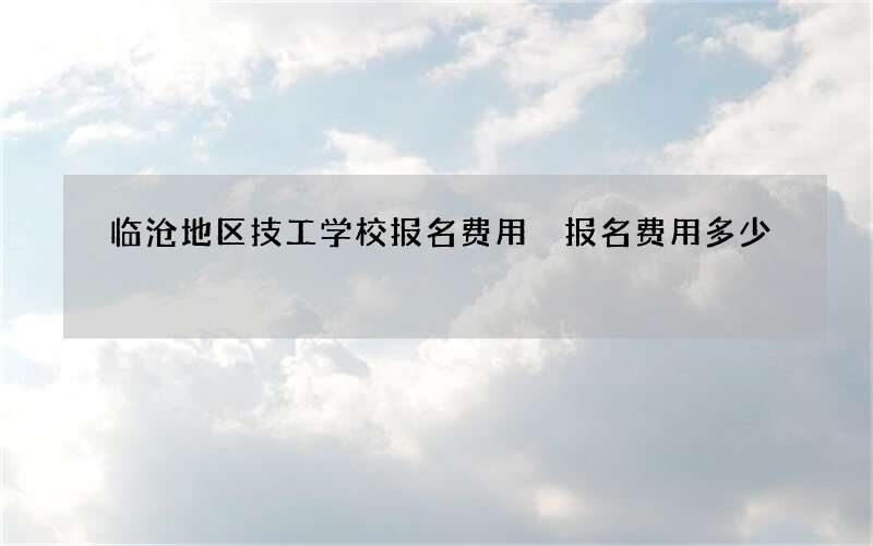 临沧地区技工学校报名费用 报名费用多少